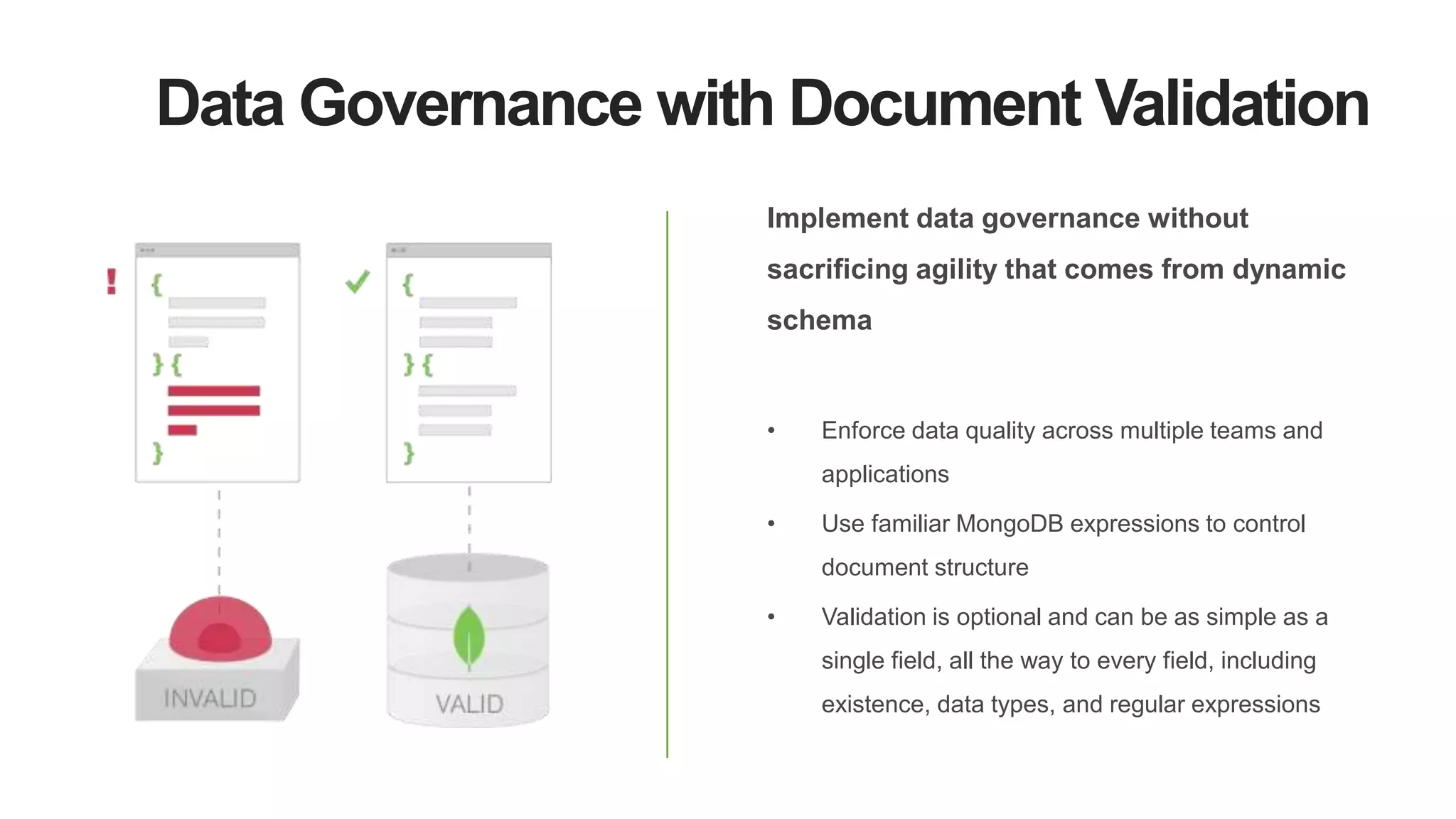 Data Governance with Document Validation
Implement data governance without
sacrificing agility that comes from dynamic
schema
• Enforce data quality across multiple teams and
applications
• Use familiar MongoDB expressions to control
document structure
• Validation is optional and can be as simple as a
single field, all the way to every field, including
existence, data types, and regular expressions
 
