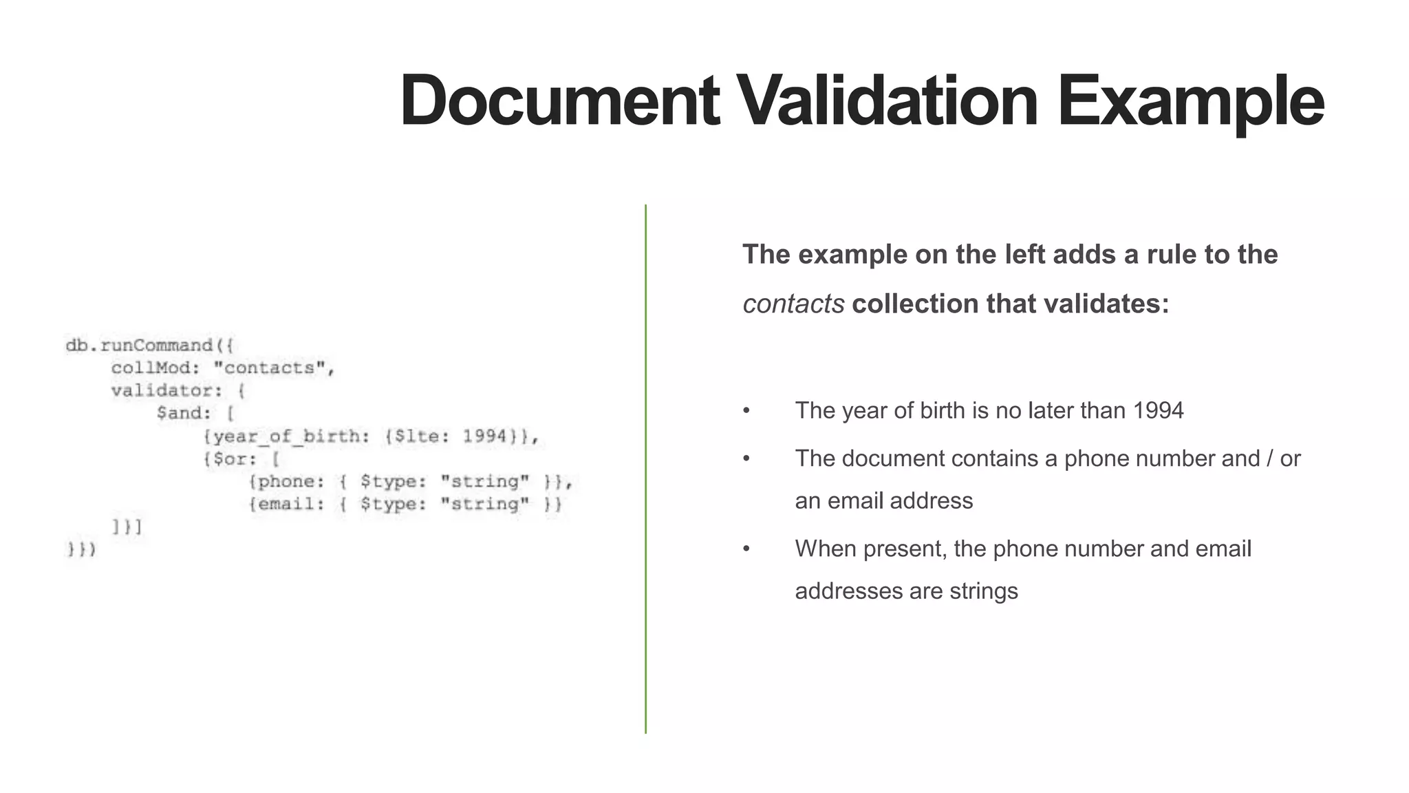 Document Validation Example
The example on the left adds a rule to the
contacts collection that validates:
• The year of birth is no later than 1994
• The document contains a phone number and / or
an email address
• When present, the phone number and email
addresses are strings
 