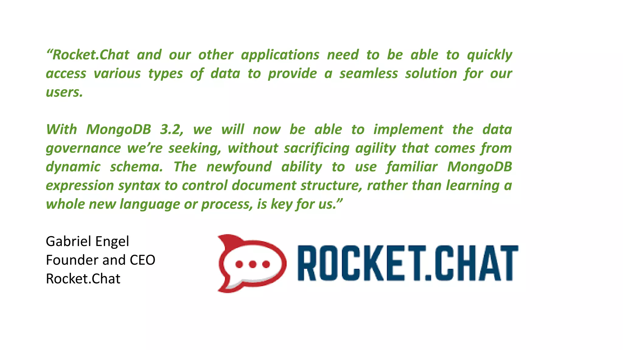 “Rocket.Chat and our other applications need to be able to quickly
access various types of data to provide a seamless solution for our
users.
With MongoDB 3.2, we will now be able to implement the data
governance we’re seeking, without sacrificing agility that comes from
dynamic schema. The newfound ability to use familiar MongoDB
expression syntax to control document structure, rather than learning a
whole new language or process, is key for us.”
Gabriel Engel
Founder and CEO
Rocket.Chat
 
