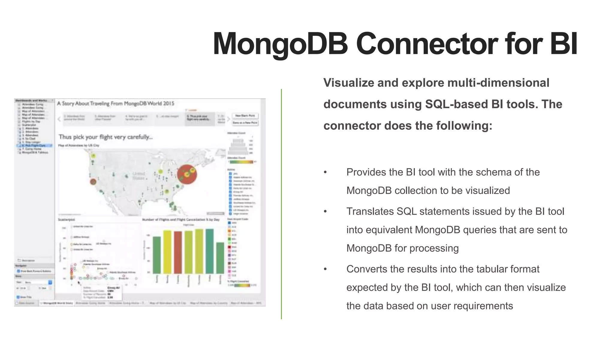 MongoDB Connector for BI
Visualize and explore multi-dimensional
documents using SQL-based BI tools. The
connector does the following:
• Provides the BI tool with the schema of the
MongoDB collection to be visualized
• Translates SQL statements issued by the BI tool
into equivalent MongoDB queries that are sent to
MongoDB for processing
• Converts the results into the tabular format
expected by the BI tool, which can then visualize
the data based on user requirements
 