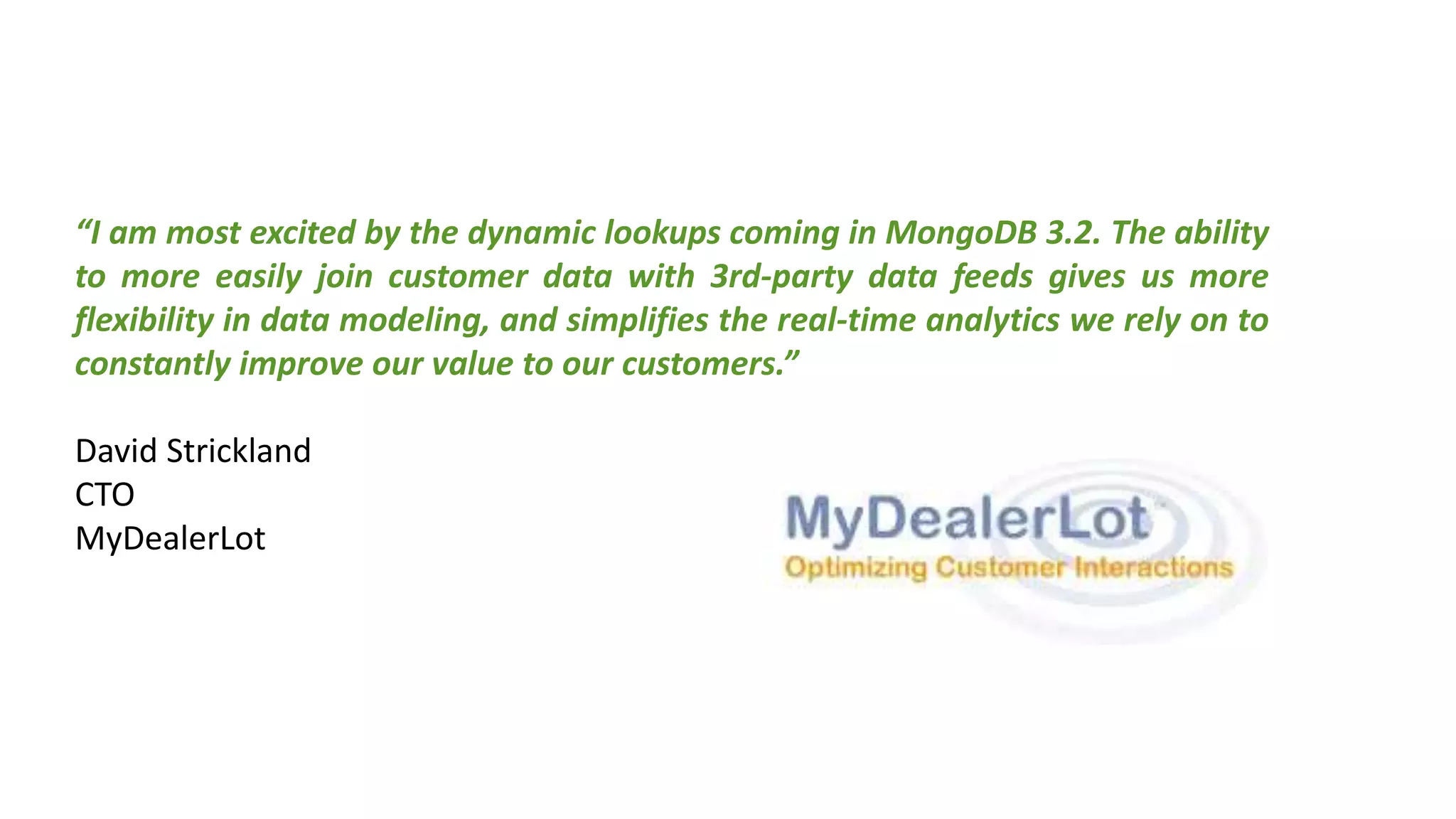 “I am most excited by the dynamic lookups coming in MongoDB 3.2. The ability
to more easily join customer data with 3rd-party data feeds gives us more
flexibility in data modeling, and simplifies the real-time analytics we rely on to
constantly improve our value to our customers.”
David Strickland
CTO
MyDealerLot
 
