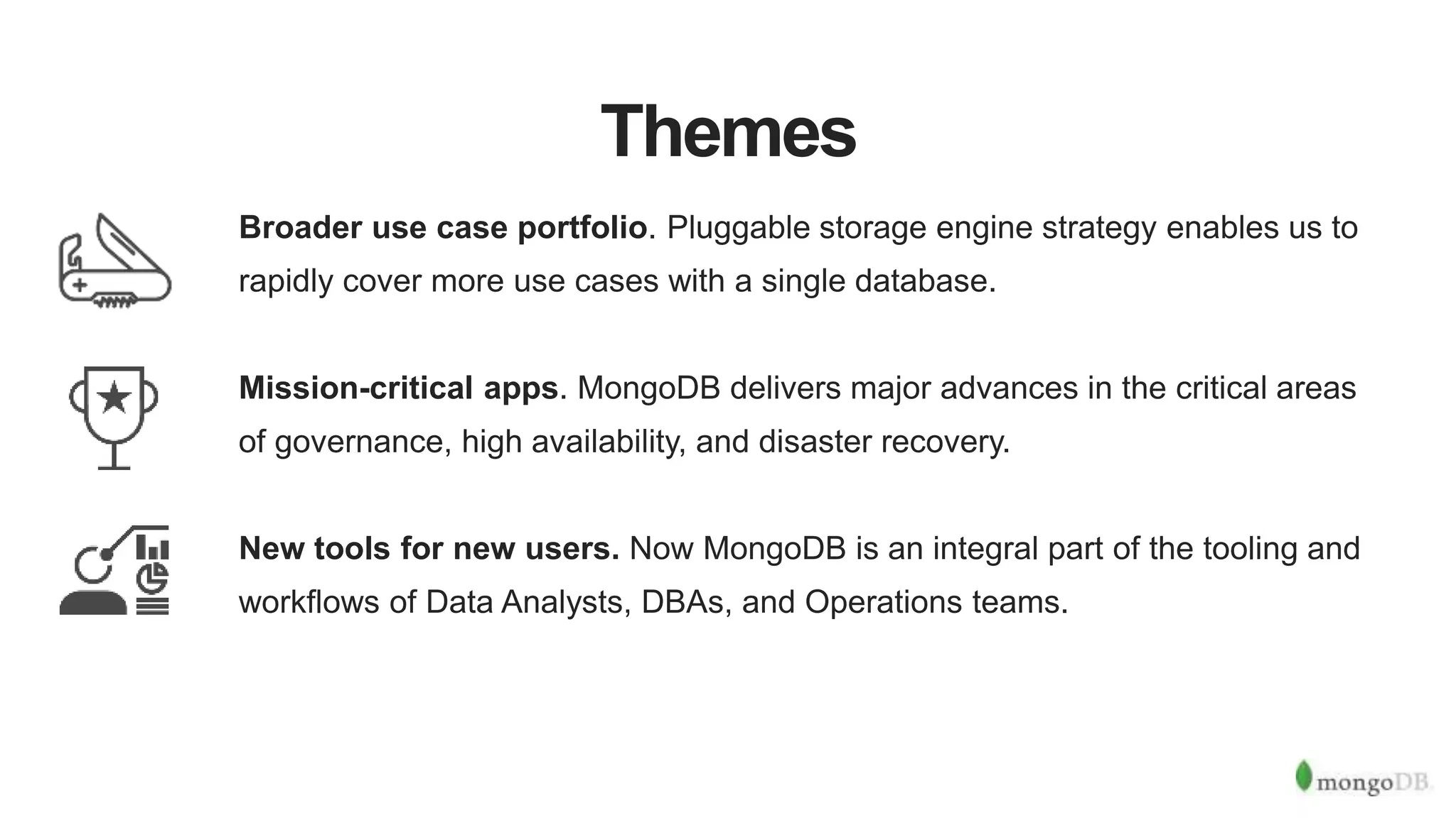 Themes
Broader use case portfolio. Pluggable storage engine strategy enables us to
rapidly cover more use cases with a single database.
Mission-critical apps. MongoDB delivers major advances in the critical areas
of governance, high availability, and disaster recovery.
New tools for new users. Now MongoDB is an integral part of the tooling and
workflows of Data Analysts, DBAs, and Operations teams.
 