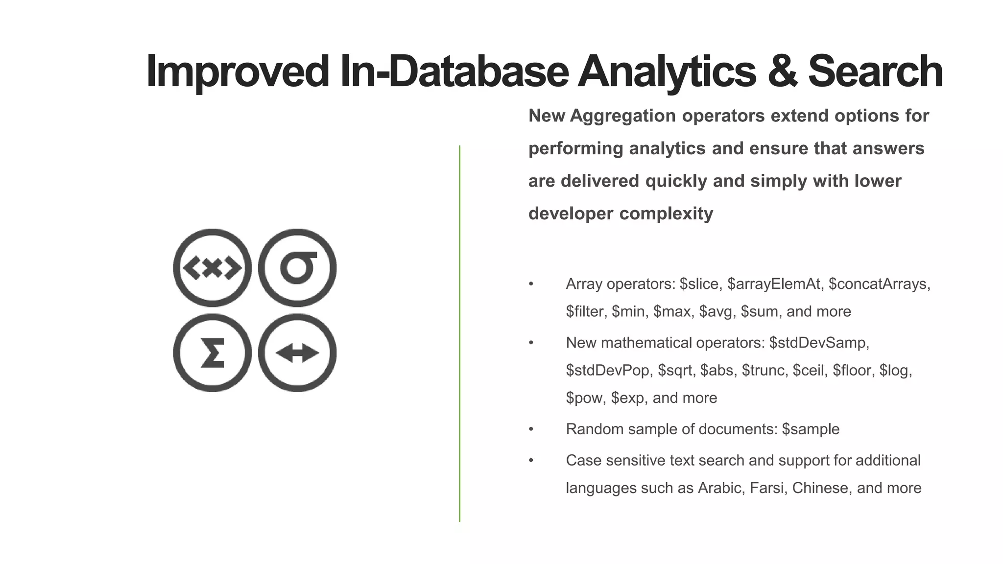 Improved In-Database Analytics & Search
New Aggregation operators extend options for
performing analytics and ensure that answers
are delivered quickly and simply with lower
developer complexity
• Array operators: $slice, $arrayElemAt, $concatArrays,
$filter, $min, $max, $avg, $sum, and more
• New mathematical operators: $stdDevSamp,
$stdDevPop, $sqrt, $abs, $trunc, $ceil, $floor, $log,
$pow, $exp, and more
• Random sample of documents: $sample
• Case sensitive text search and support for additional
languages such as Arabic, Farsi, Chinese, and more
 