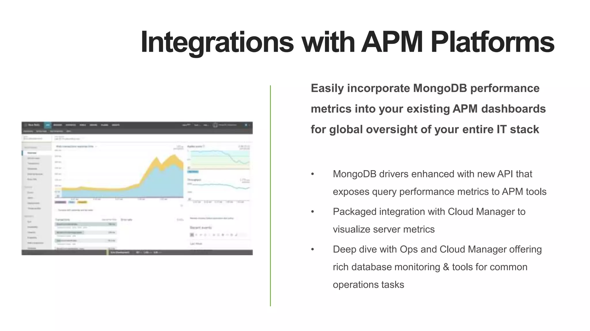 Integrations with APM Platforms
Easily incorporate MongoDB performance
metrics into your existing APM dashboards
for global oversight of your entire IT stack
• MongoDB drivers enhanced with new API that
exposes query performance metrics to APM tools
• Packaged integration with Cloud Manager to
visualize server metrics
• Deep dive with Ops and Cloud Manager offering
rich database monitoring & tools for common
operations tasks
 