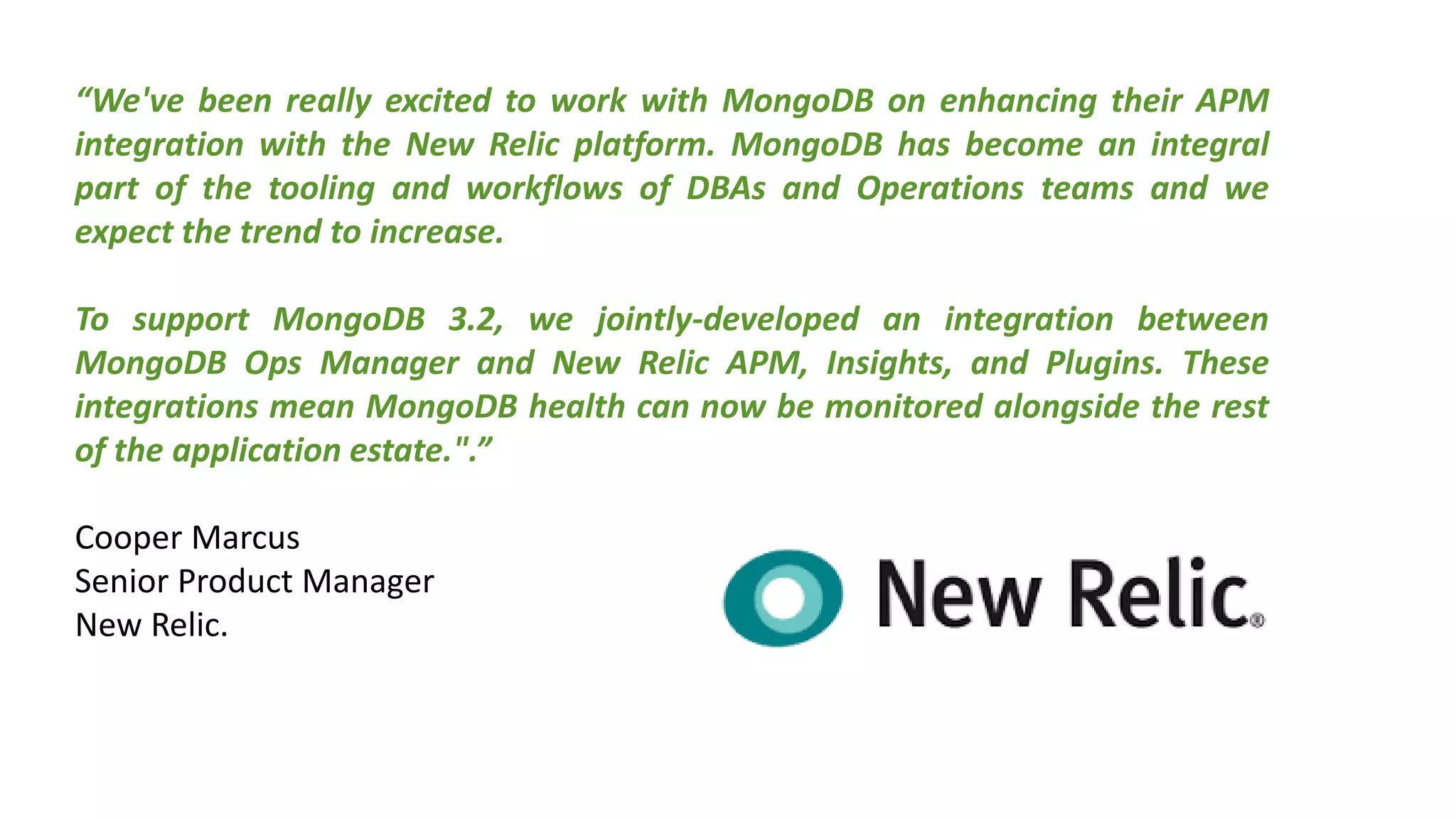 “We've been really excited to work with MongoDB on enhancing their APM
integration with the New Relic platform. MongoDB has become an integral
part of the tooling and workflows of DBAs and Operations teams and we
expect the trend to increase.
To support MongoDB 3.2, we jointly-developed an integration between
MongoDB Ops Manager and New Relic APM, Insights, and Plugins. These
integrations mean MongoDB health can now be monitored alongside the rest
of the application estate.".”
Cooper Marcus
Senior Product Manager
New Relic.
 