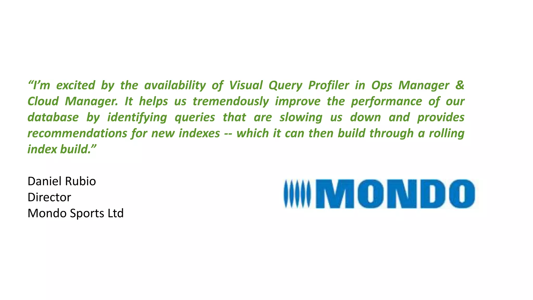 “I’m excited by the availability of Visual Query Profiler in Ops Manager &
Cloud Manager. It helps us tremendously improve the performance of our
database by identifying queries that are slowing us down and provides
recommendations for new indexes -- which it can then build through a rolling
index build.”
Daniel Rubio
Director
Mondo Sports Ltd
 