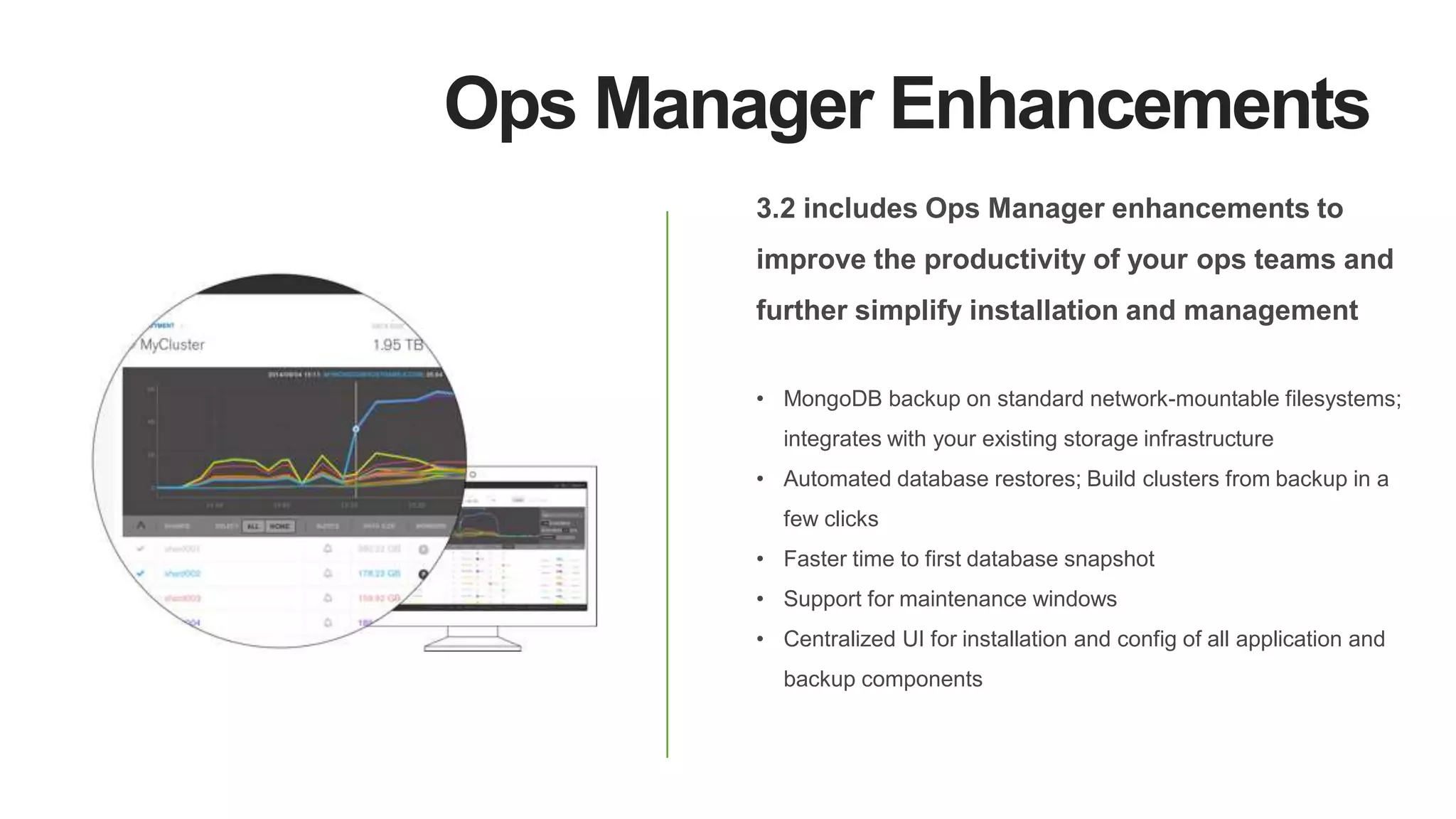 Ops Manager Enhancements
3.2 includes Ops Manager enhancements to
improve the productivity of your ops teams and
further simplify installation and management
• MongoDB backup on standard network-mountable filesystems;
integrates with your existing storage infrastructure
• Automated database restores; Build clusters from backup in a
few clicks
• Faster time to first database snapshot
• Support for maintenance windows
• Centralized UI for installation and config of all application and
backup components
 