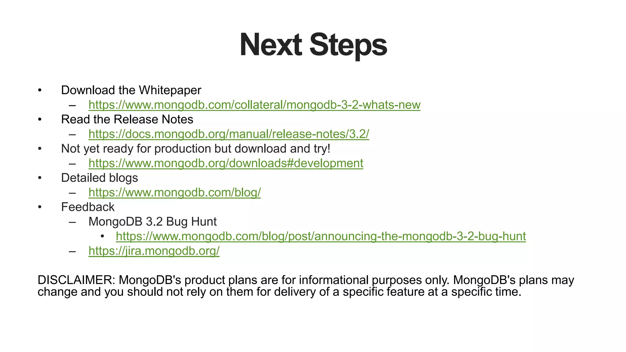 Next Steps
• Download the Whitepaper
– https://www.mongodb.com/collateral/mongodb-3-2-whats-new
• Read the Release Notes
– https://docs.mongodb.org/manual/release-notes/3.2/
• Not yet ready for production but download and try!
– https://www.mongodb.org/downloads#development
• Detailed blogs
– https://www.mongodb.com/blog/
• Feedback
– MongoDB 3.2 Bug Hunt
• https://www.mongodb.com/blog/post/announcing-the-mongodb-3-2-bug-hunt
– https://jira.mongodb.org/
DISCLAIMER: MongoDB's product plans are for informational purposes only. MongoDB's plans may
change and you should not rely on them for delivery of a specific feature at a specific time.
 