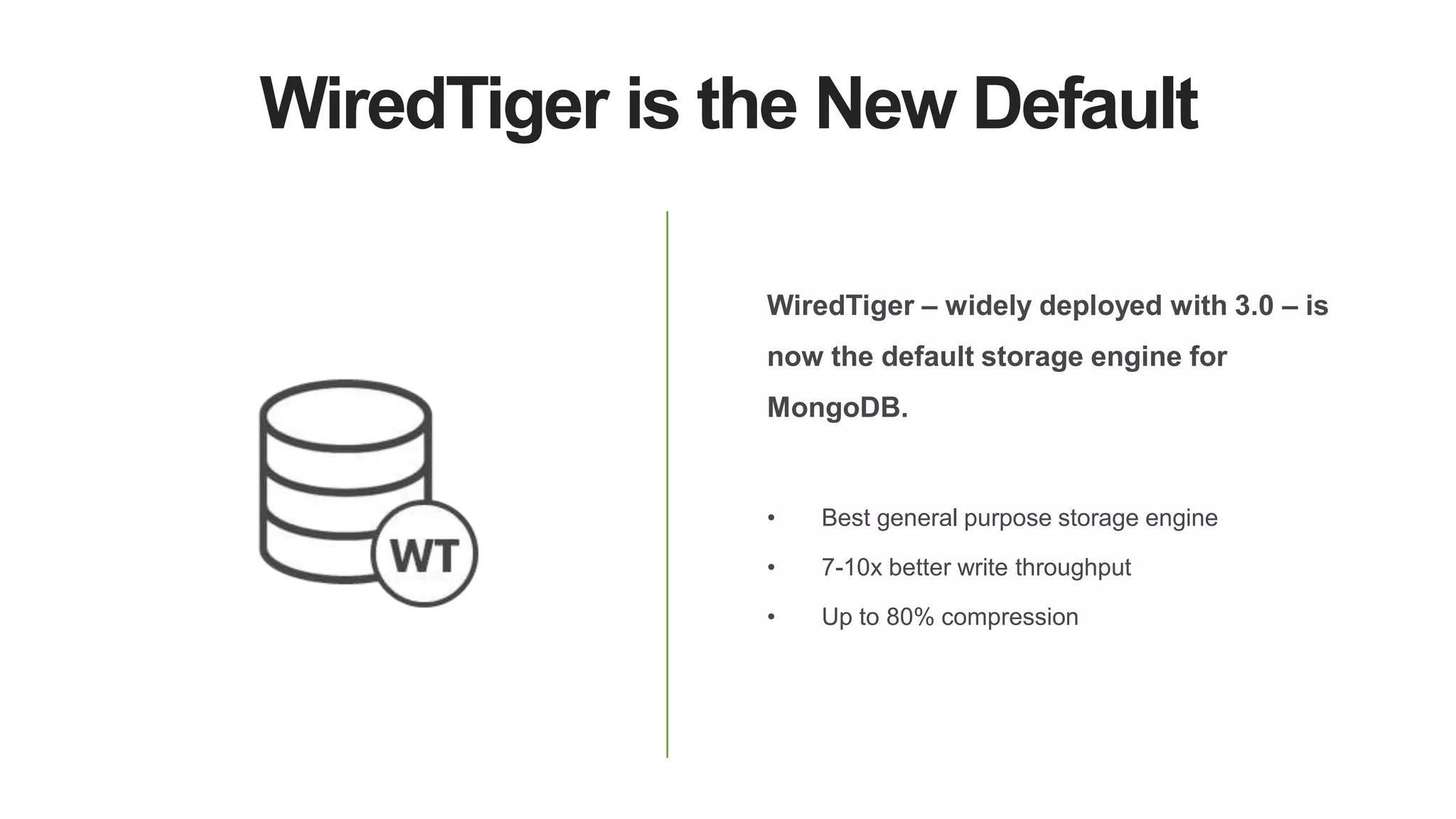 WiredTiger is the New Default
WiredTiger – widely deployed with 3.0 – is
now the default storage engine for
MongoDB.
• Best general purpose storage engine
• 7-10x better write throughput
• Up to 80% compression
 