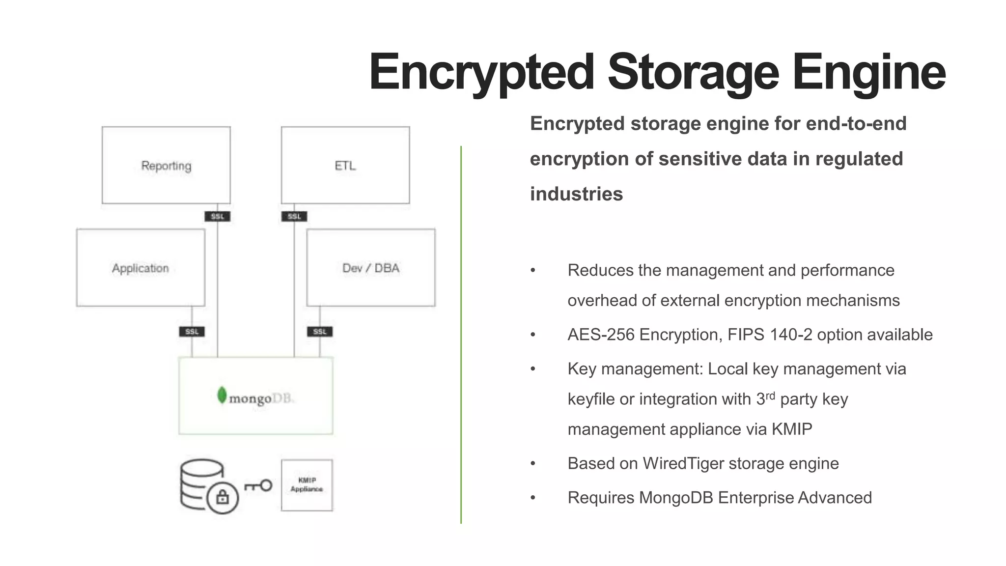 Encrypted Storage Engine
Encrypted storage engine for end-to-end
encryption of sensitive data in regulated
industries
• Reduces the management and performance
overhead of external encryption mechanisms
• AES-256 Encryption, FIPS 140-2 option available
• Key management: Local key management via
keyfile or integration with 3rd party key
management appliance via KMIP
• Based on WiredTiger storage engine
• Requires MongoDB Enterprise Advanced
 