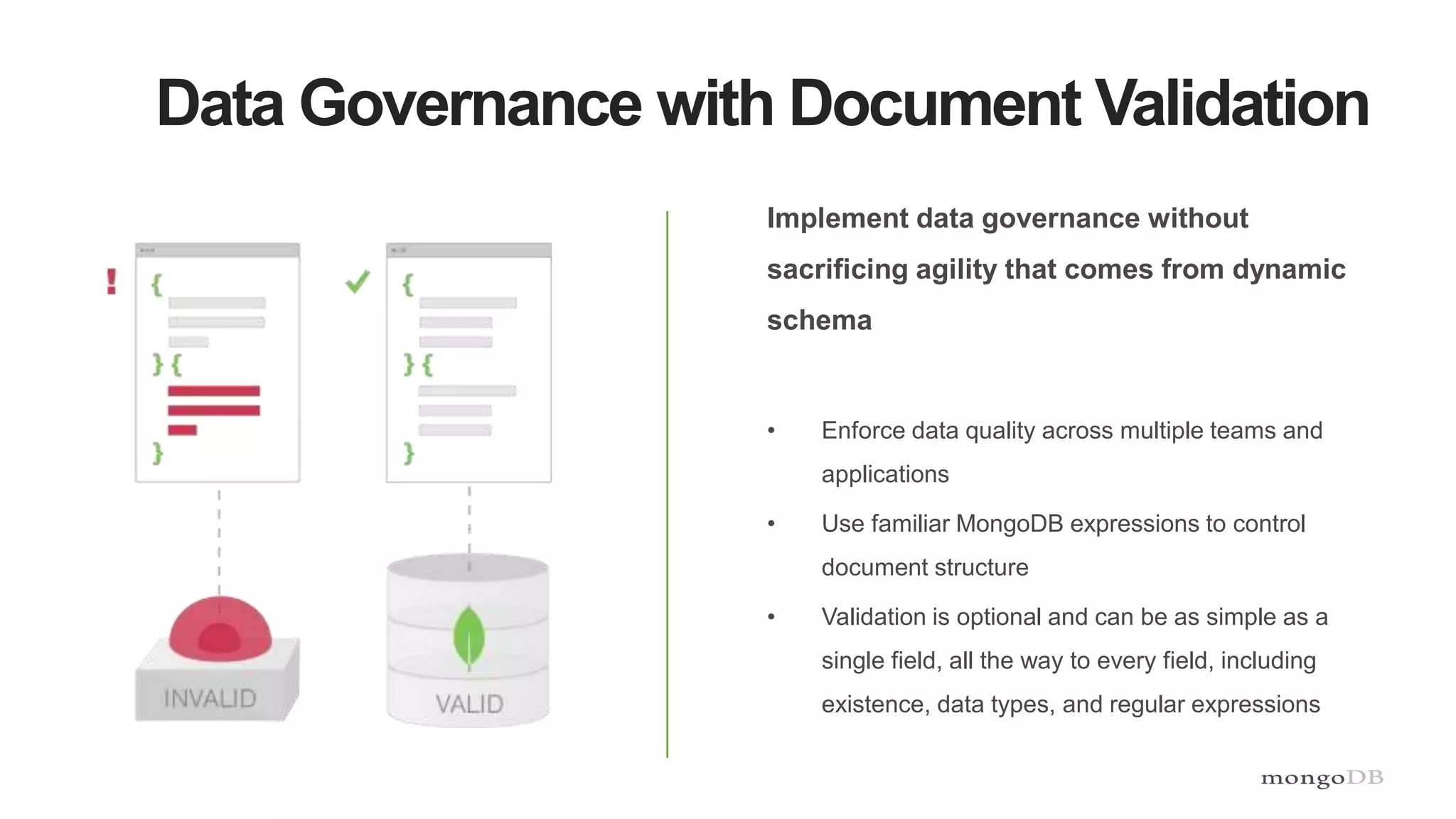 Data Governance with Document Validation
Implement data governance without
sacrificing agility that comes from dynamic
schema
• Enforce data quality across multiple teams and
applications
• Use familiar MongoDB expressions to control
document structure
• Validation is optional and can be as simple as a
single field, all the way to every field, including
existence, data types, and regular expressions
 