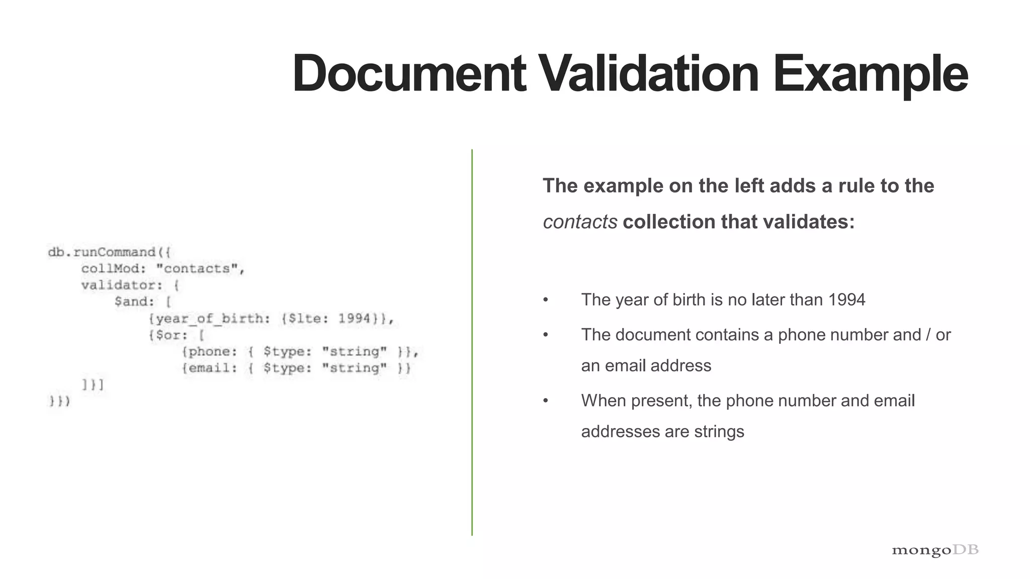 Document Validation Example
The example on the left adds a rule to the
contacts collection that validates:
• The year of birth is no later than 1994
• The document contains a phone number and / or
an email address
• When present, the phone number and email
addresses are strings
 