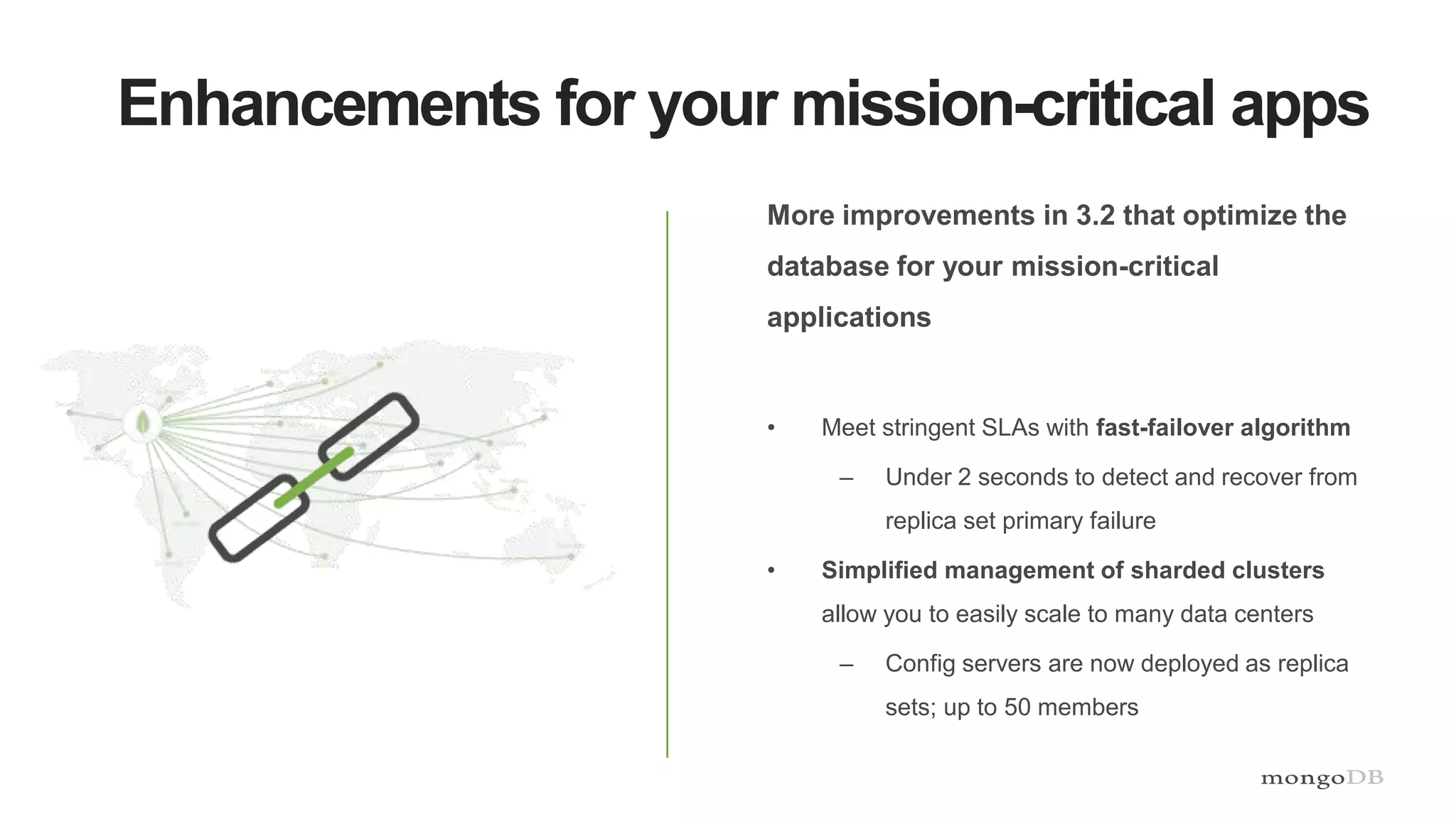 Enhancements for your mission-critical apps
More improvements in 3.2 that optimize the
database for your mission-critical
applications
• Meet stringent SLAs with fast-failover algorithm
– Under 2 seconds to detect and recover from
replica set primary failure
• Simplified management of sharded clusters
allow you to easily scale to many data centers
– Config servers are now deployed as replica
sets; up to 50 members
 