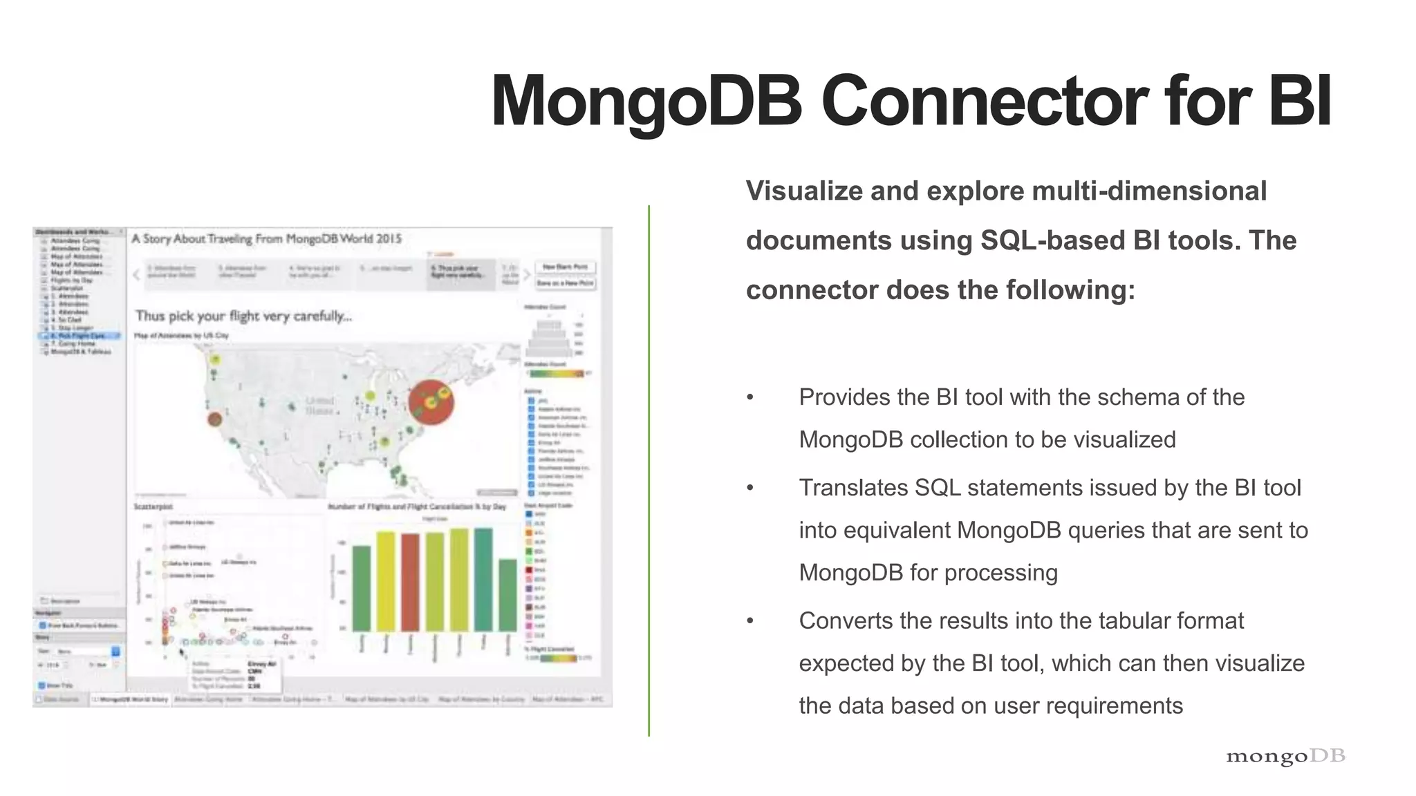 MongoDB Connector for BI
Visualize and explore multi-dimensional
documents using SQL-based BI tools. The
connector does the following:
• Provides the BI tool with the schema of the
MongoDB collection to be visualized
• Translates SQL statements issued by the BI tool
into equivalent MongoDB queries that are sent to
MongoDB for processing
• Converts the results into the tabular format
expected by the BI tool, which can then visualize
the data based on user requirements
 