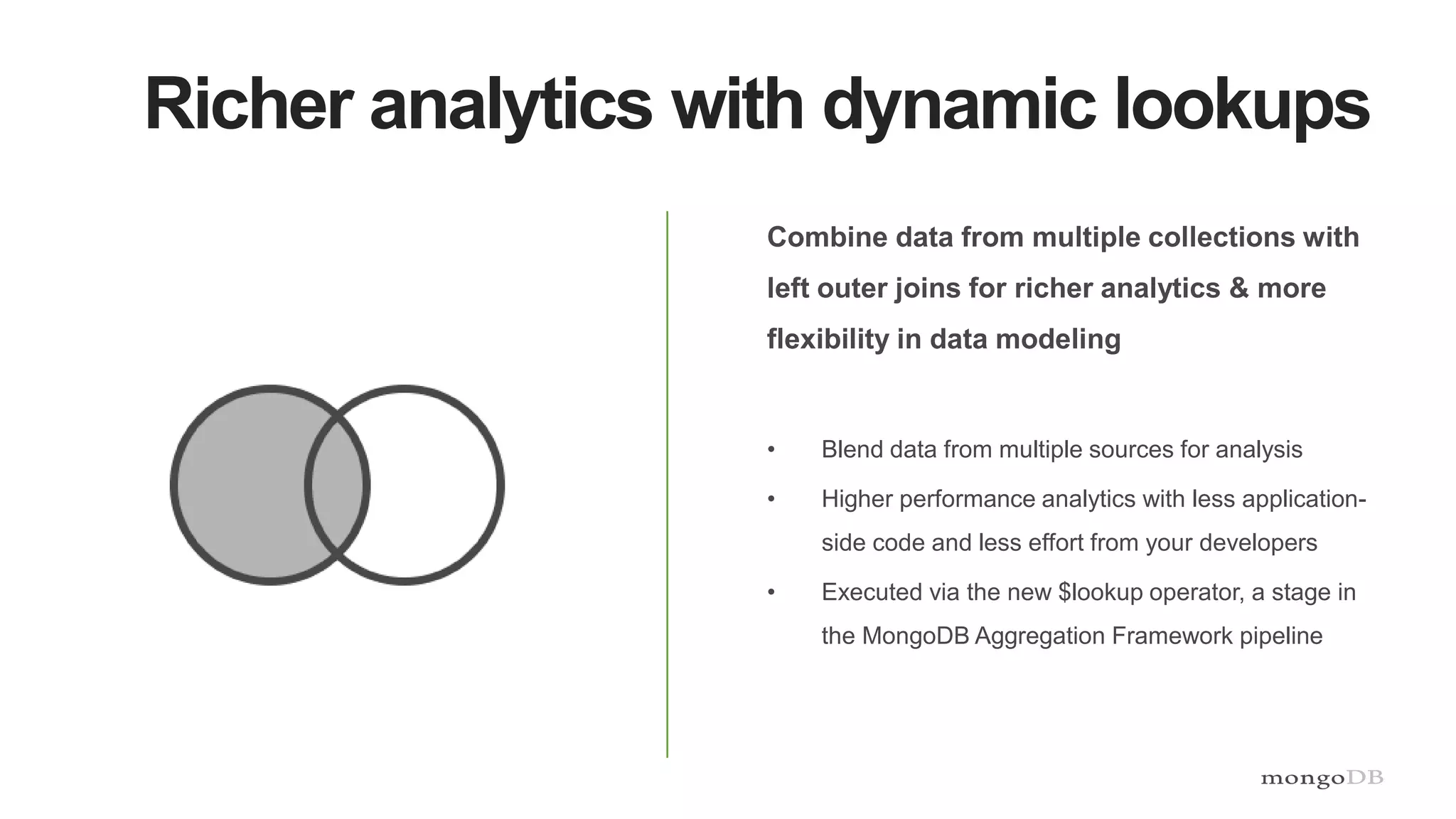 Richer analytics with dynamic lookups
Combine data from multiple collections with
left outer joins for richer analytics & more
flexibility in data modeling
• Blend data from multiple sources for analysis
• Higher performance analytics with less application-
side code and less effort from your developers
• Executed via the new $lookup operator, a stage in
the MongoDB Aggregation Framework pipeline
 