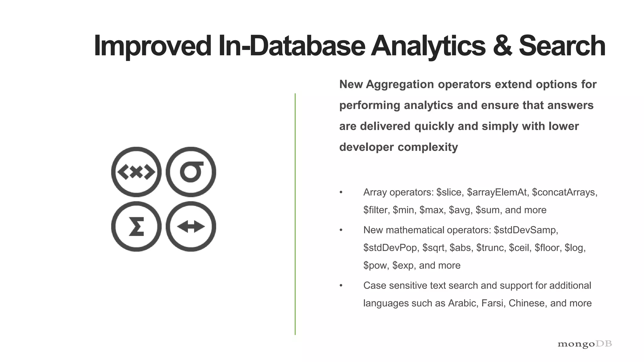 Improved In-Database Analytics & Search
New Aggregation operators extend options for
performing analytics and ensure that answers
are delivered quickly and simply with lower
developer complexity
• Array operators: $slice, $arrayElemAt, $concatArrays,
$filter, $min, $max, $avg, $sum, and more
• New mathematical operators: $stdDevSamp,
$stdDevPop, $sqrt, $abs, $trunc, $ceil, $floor, $log,
$pow, $exp, and more
• Case sensitive text search and support for additional
languages such as Arabic, Farsi, Chinese, and more
 