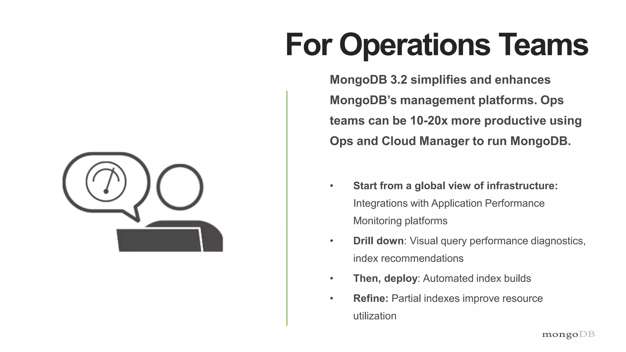 For Operations Teams
MongoDB 3.2 simplifies and enhances
MongoDB’s management platforms. Ops
teams can be 10-20x more productive using
Ops and Cloud Manager to run MongoDB.
• Start from a global view of infrastructure:
Integrations with Application Performance
Monitoring platforms
• Drill down: Visual query performance diagnostics,
index recommendations
• Then, deploy: Automated index builds
• Refine: Partial indexes improve resource
utilization
 