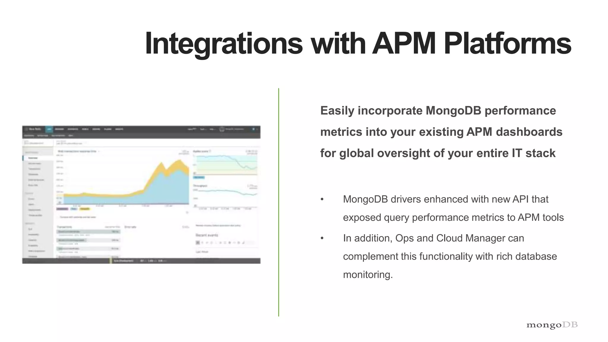 Integrations with APM Platforms
Easily incorporate MongoDB performance
metrics into your existing APM dashboards
for global oversight of your entire IT stack
• MongoDB drivers enhanced with new API that
exposed query performance metrics to APM tools
• In addition, Ops and Cloud Manager can
complement this functionality with rich database
monitoring.
 