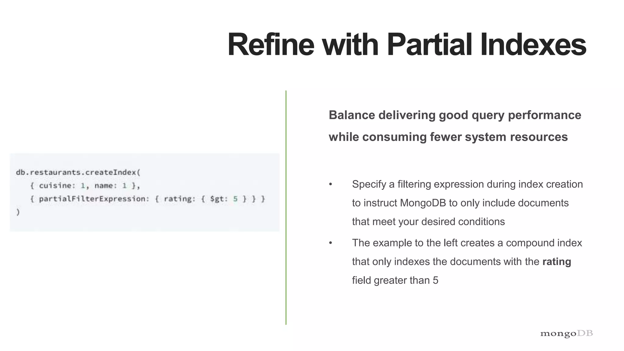 Refine with Partial Indexes
Balance delivering good query performance
while consuming fewer system resources
• Specify a filtering expression during index creation
to instruct MongoDB to only include documents
that meet your desired conditions
• The example to the left creates a compound index
that only indexes the documents with the rating
field greater than 5
 
