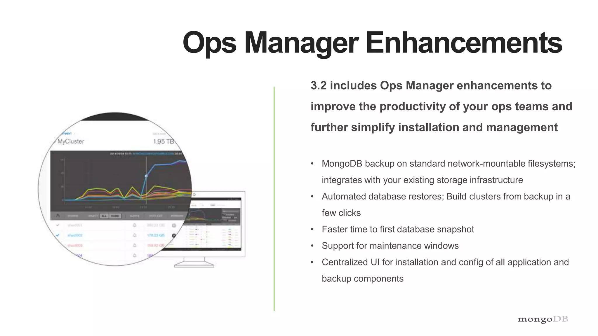 Ops Manager Enhancements
3.2 includes Ops Manager enhancements to
improve the productivity of your ops teams and
further simplify installation and management
• MongoDB backup on standard network-mountable filesystems;
integrates with your existing storage infrastructure
• Automated database restores; Build clusters from backup in a
few clicks
• Faster time to first database snapshot
• Support for maintenance windows
• Centralized UI for installation and config of all application and
backup components
 
