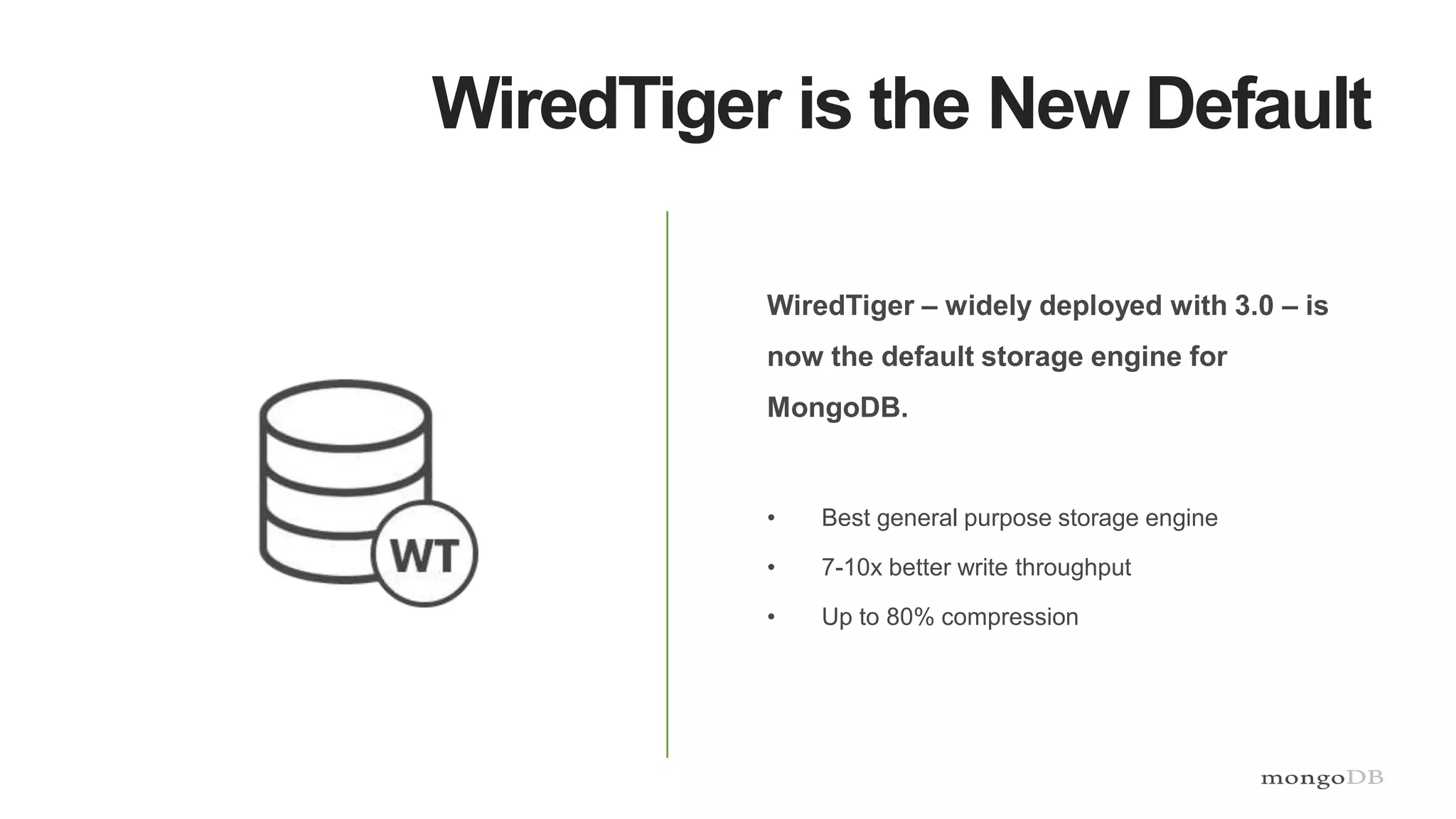 WiredTiger is the New Default
WiredTiger – widely deployed with 3.0 – is
now the default storage engine for
MongoDB.
• Best general purpose storage engine
• 7-10x better write throughput
• Up to 80% compression
 