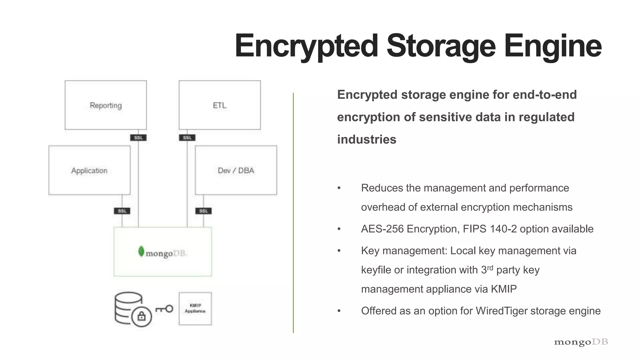 Encrypted Storage Engine
Encrypted storage engine for end-to-end
encryption of sensitive data in regulated
industries
• Reduces the management and performance
overhead of external encryption mechanisms
• AES-256 Encryption, FIPS 140-2 option available
• Key management: Local key management via
keyfile or integration with 3rd party key
management appliance via KMIP
• Offered as an option for WiredTiger storage engine
 