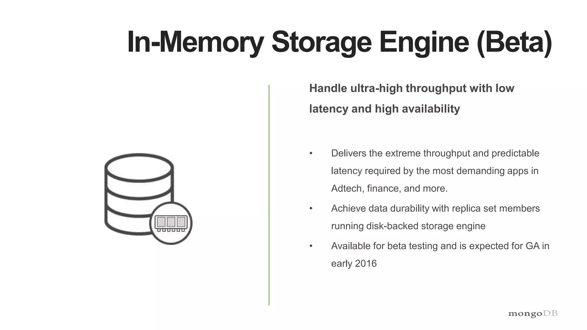 In-Memory Storage Engine (Beta)
Handle ultra-high throughput with low
latency and high availability
• Delivers the extreme throughput and predictable
latency required by the most demanding apps in
Adtech, finance, and more.
• Achieve data durability with replica set members
running disk-backed storage engine
• Available for beta testing and is expected for GA in
early 2016
 