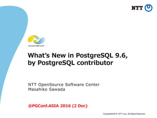 Copyright©2016 NTT corp. All Rights Reserved.
What’s New in PostgreSQL 9.6,
by PostgreSQL contributor
NTT OpenSource Software Center
Masahiko Sawada
@PGConf.ASIA 2016 (2 Dec)
 