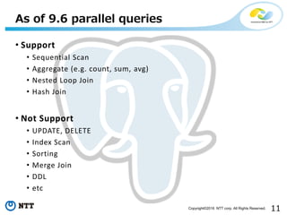 11Copyright©2016 NTT corp. All Rights Reserved.
• Support
• Sequential Scan
• Aggregate (e.g. count, sum, avg)
• Nested Loop Join
• Hash Join
• Not Support
• UPDATE, DELETE
• Index Scan
• Sorting
• Merge Join
• DDL
• etc
As of 9.6 parallel queries
 