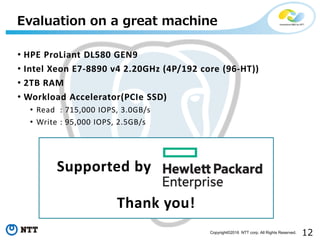 12Copyright©2016 NTT corp. All Rights Reserved.
• HPE ProLiant DL580 GEN9
• Intel Xeon E7-8890 v4 2.20GHz (4P/192 core (96-HT))
• 2TB RAM
• Workload Accelerator(PCIe SSD)
• Read : 715,000 IOPS, 3.0GB/s
• Write : 95,000 IOPS, 2.5GB/s
Evaluation on a great machine
Supported by
Thank you!
 