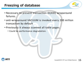 16Copyright©2016 NTT corp. All Rights Reserved.
• Necessary to prevent transaction ID(XID) wraparound
failures.
• anti-wraparound VACUUM is invoked every 200 million
transaction by default
• Previously it always scanned all table pages.
• Could be performance degradation.
Freezing of database
 