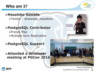 2Copyright©2016 NTT corp. All Rights Reserved.
Who am I?
Masahiko Sawada
Twitter : @sawada_masahiko
PostgreSQL Contributor
Freeze Map
Multiple Sync Replication
PostgreSQL Support
Attended a developer
meeting at PGCon 2016
Photo by Oleg Bartunov
 