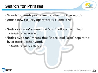 22Copyright©2016 NTT corp. All Rights Reserved.
• Search for words positioned relative to other words.
• Added new tsquery operators ‘<->’ and ‘<N>’
• ‘index <-> scan’ means that ‘scan’ follows by ‘index’.
• Match to ‘index scan’.
• ‘index <2> scan’ means that ‘index’ and ‘scan’ separated
by at most 1 other word.
• Match to ‘index only scan’.
Search for Phrases
 