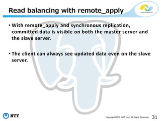 31Copyright©2016 NTT corp. All Rights Reserved.
• With remote_apply and synchronous replication,
committed data is visible on both the master server and
the slave server.
• The client can always see updated data even on the slave
server.
Read balancing with remote_apply
 