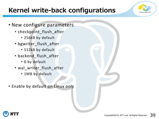 39Copyright©2016 NTT corp. All Rights Reserved.
• New configure parameters
• checkpoint_flush_after
• 256kB by default
• bgwriter_flush_after
• 512kB by default
• backend_flush_after
• 0 by default
• wal_writer_flush_after
• 1MB by default
• Enable by default on Linux only
Kernel write-back configurations
 