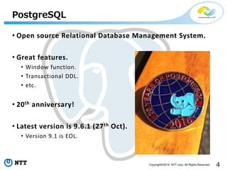 4Copyright©2016 NTT corp. All Rights Reserved.
• Open source Relational Database Management System.
• Great features.
• Window function.
• Transactional DDL.
• etc.
• 20th anniversary!
• Latest version is 9.6.1 (27th Oct).
• Version 9.1 is EOL.
PostgreSQL
 