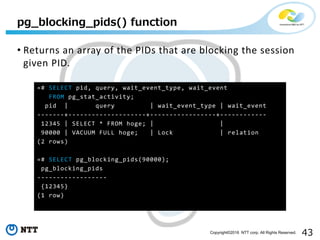 43Copyright©2016 NTT corp. All Rights Reserved.
pg_blocking_pids() function
• Returns an array of the PIDs that are blocking the session
given PID.
=# SELECT pid, query, wait_event_type, wait_event
FROM pg_stat_activity;
pid | query | wait_event_type | wait_event
-------+--------------------+-----------------+------------
12345 | SELECT * FROM hoge; | |
90000 | VACUUM FULL hoge; | Lock | relation
(2 rows)
=# SELECT pg_blocking_pids(90000);
pg_blocking_pids
------------------
{12345}
(1 row)
 