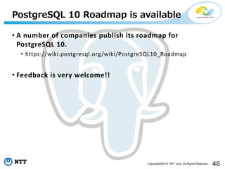 46Copyright©2016 NTT corp. All Rights Reserved.
• A number of companies publish its roadmap for
PostgreSQL 10.
• https://wiki.postgresql.org/wiki/PostgreSQL10_Roadmap
• Feedback is very welcome!!
PostgreSQL 10 Roadmap is available
 