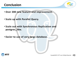 48Copyright©2016 NTT corp. All Rights Reserved.
• Over 200 new feature and improvement.
• Scale up with Parallel Query.
• Scale out with Synchronous Replication and
postgres_fdw.
• Easier to use of very large database.
Conclusion
 