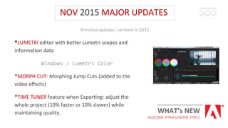 NOV 2015 MAJOR UPDATES
*LUMETRI editor with better Lumetri scopes and
information data
Windows > Lumetri Color
*MORPH CUT: Morphing Jump Cuts (added to the
video effects)
*TIME TUNER feature when Exporting: adjust the
whole project (10% faster or 10% slower) while
maintaining quality.
Previous updates | versions in 2015
WHAT’s NEW
ADOBE PREMIERE PRO
 
