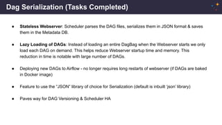 Dag Serialization (Tasks Completed)
● Stateless Webserver: Scheduler parses the DAG files, serializes them in JSON format & saves
them in the Metadata DB.
● Lazy Loading of DAGs: Instead of loading an entire DagBag when the Webserver starts we only
load each DAG on demand. This helps reduce Webserver startup time and memory. This
reduction in time is notable with large number of DAGs.
● Deploying new DAGs to Airflow - no longer requires long restarts of webserver (if DAGs are baked
in Docker image)
● Feature to use the “JSON” library of choice for Serialization (default is inbuilt ‘json’ library)
● Paves way for DAG Versioning & Scheduler HA
 