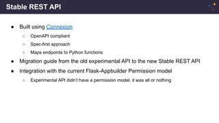 Stable REST API
● Built using Connexion
○ OpenAPI compliant
○ Spec-first approach
○ Maps endpoints to Python functions
● Migration guide from the old experimental API to the new Stable REST API
● Integration with the current Flask-Appbuilder Permission model
○ Experimental API didn’t have a permission model, it was all or nothing
 