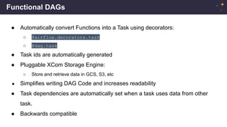 Functional DAGs
● Automatically convert Functions into a Task using decorators:
○ @airflow.decorators.task
○ @dag.task
● Task ids are automatically generated
● Pluggable XCom Storage Engine:
○ Store and retrieve data in GCS, S3, etc
● Simplifies writing DAG Code and increases readability
● Task dependencies are automatically set when a task uses data from other
task.
● Backwards compatible
 