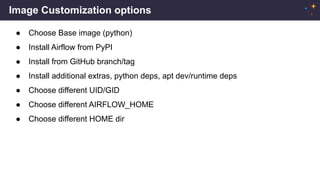 Image Customization options
● Choose Base image (python)
● Install Airflow from PyPI
● Install from GitHub branch/tag
● Install additional extras, python deps, apt dev/runtime deps
● Choose different UID/GID
● Choose different AIRFLOW_HOME
● Choose different HOME dir
 