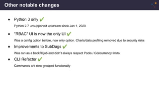 Other notable changes
● Python 3 only ✔
Python 2.7 unsupported upstream since Jan 1, 2020
● "RBAC" UI is now the only UI ✔
Was a config option before, now only option. Charts/data profiling removed due to security risks
● Improvements to SubDags ✔
Was run as a backfill job and didn’t always respect Pools / Concurrency limits
● CLI Refactor ✔
Commands are now grouped functionally
 