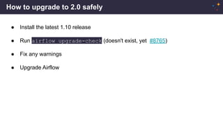 How to upgrade to 2.0 safely
● Install the latest 1.10 release
● Run airflow upgrade-check (doesn't exist, yet #8765)
● Fix any warnings
● Upgrade Airflow
 