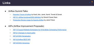 Links
● Airflow Summit Talks:
○ Keynote: Future of Airflow by Kaxil, Ash, Jarek, Kamil, Tomek & Daniel
○ AIP-31: Airflow functional DAG definition by Gerard Casas Saez
○ Production Docker image for Apache Airflow by Jarek Potiuk
● AIPs (Airflow Improvement Proposals):
○ AIP-15 Support Multiple-Schedulers for HA & Better Scheduling Performance
○ AIP-21 Changes in import paths
○ AIP-24 DAG Serialization
○ AIP-32 Airflow REST API
○ AIP-36 DAG Versioning
 