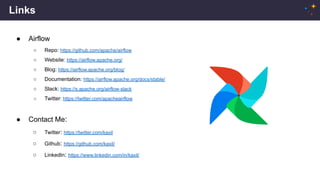Links
● Airflow
○ Repo: https://github.com/apache/airflow
○ Website: https://airflow.apache.org/
○ Blog: https://airflow.apache.org/blog/
○ Documentation: https://airflow.apache.org/docs/stable/
○ Slack: https://s.apache.org/airflow-slack
○ Twitter: https://twitter.com/apacheairflow
● Contact Me:
○ Twitter: https://twitter.com/kaxil
○ Github: https://github.com/kaxil/
○ LinkedIn: https://www.linkedin.com/in/kaxil/
 