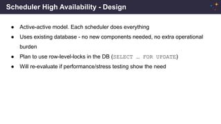 Scheduler High Availability - Design
● Active-active model. Each scheduler does everything
● Uses existing database - no new components needed, no extra operational
burden
● Plan to use row-level-locks in the DB (SELECT … FOR UPDATE)
● Will re-evaluate if performance/stress testing show the need
 