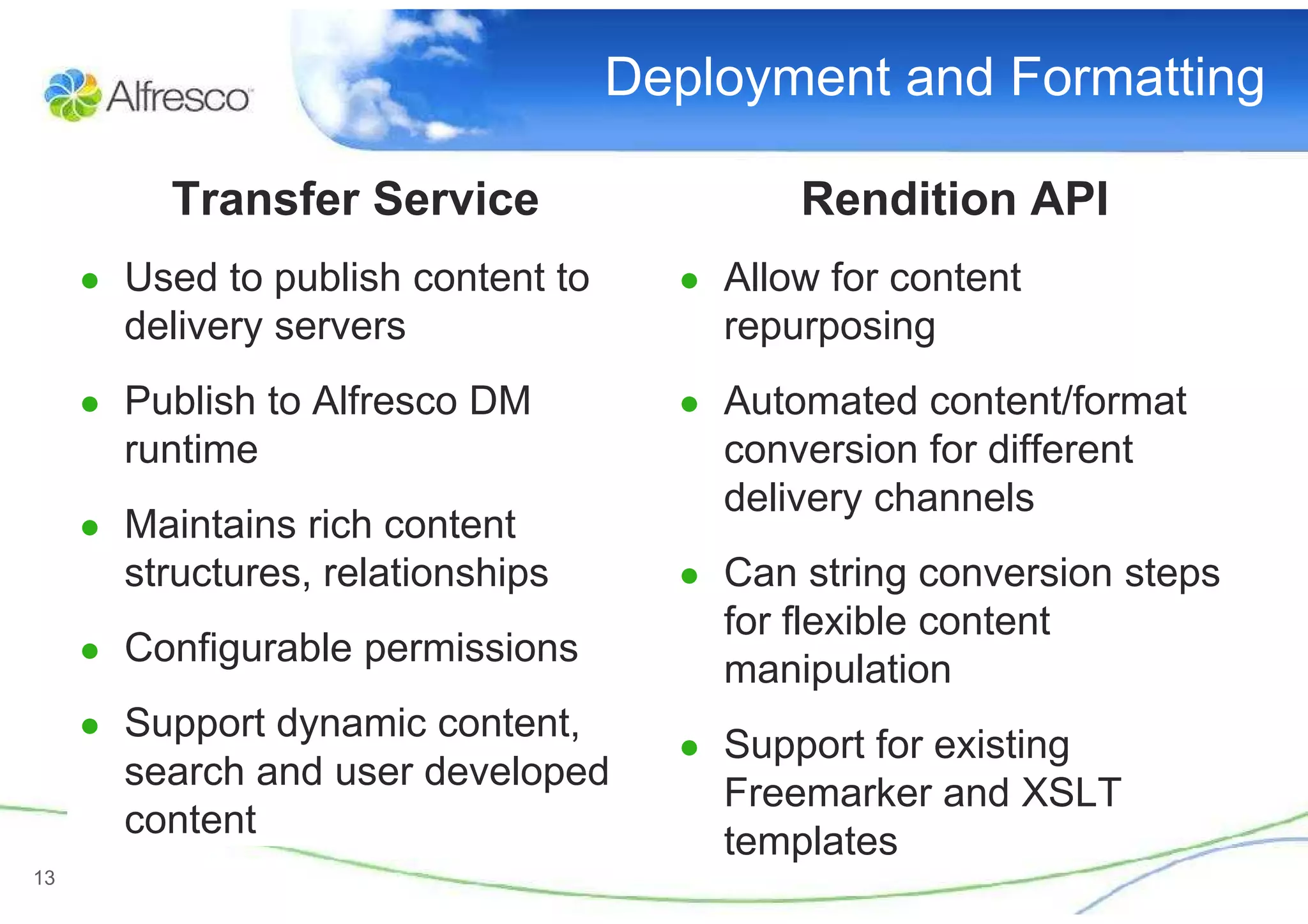 Deployment and Formatting

          Transfer Service                  Rendition API
     ● Used to publish content to     ● Allow for content
       delivery servers                 repurposing
     ● Publish to Alfresco DM         ● Automated content/format
       runtime                          conversion for different
                                        delivery channels
     ● Maintains rich content
       structures, relationships      ● Can string conversion steps
                                        for flexible content
     ● Configurable permissions
                                        manipulation
     ● Support dynamic content,
                                      ● Support for existing
       search and user developed
                                        Freemarker and XSLT
       content
                                        templates
13
 